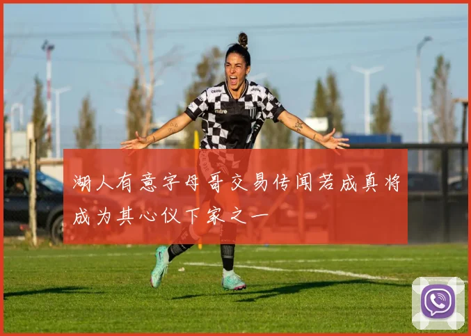 湖人有意字母哥交易传闻若成真将成为其心仪下家之一