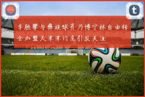 季胜攀与彝族球员乃博宁林自由转会加盟天津津门虎引发关注