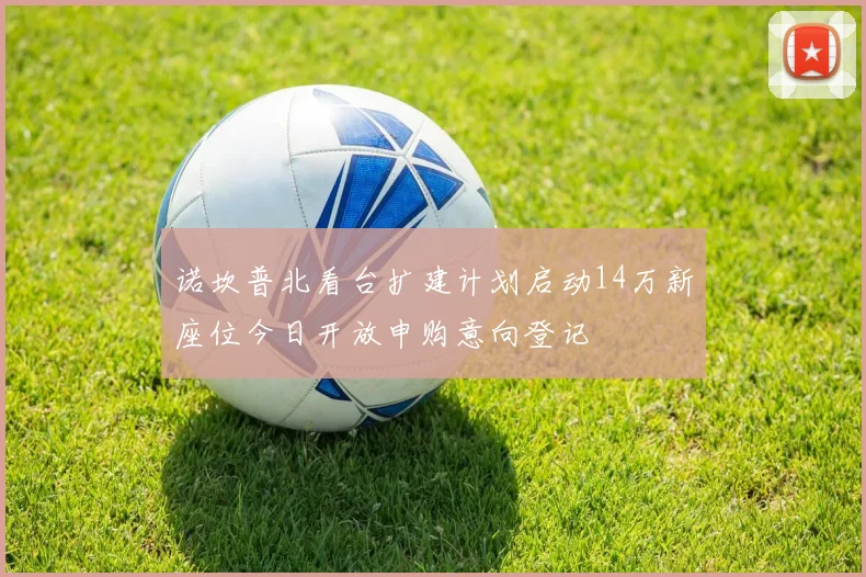 诺坎普北看台扩建计划启动14万新座位今日开放申购意向登记