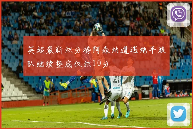 英超最新积分榜阿森纳遭遇绝平狼队继续垫底仅积10分