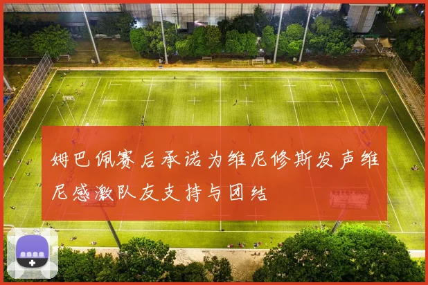 姆巴佩赛后承诺为维尼修斯发声维尼感激队友支持与团结