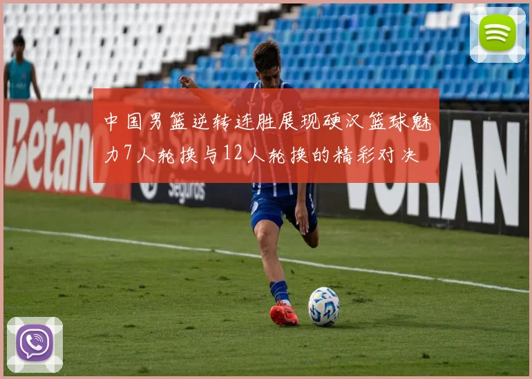 中国男篮逆转连胜展现硬汉篮球魅力7人轮换与12人轮换的精彩对决