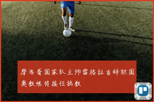 摩洛哥国家队主帅雷格拉吉辞职国奥教练将接任执教