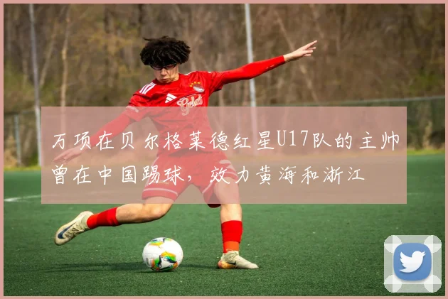 万项在贝尔格莱德红星U17队的主帅曾在中国踢球，效力黄海和浙江