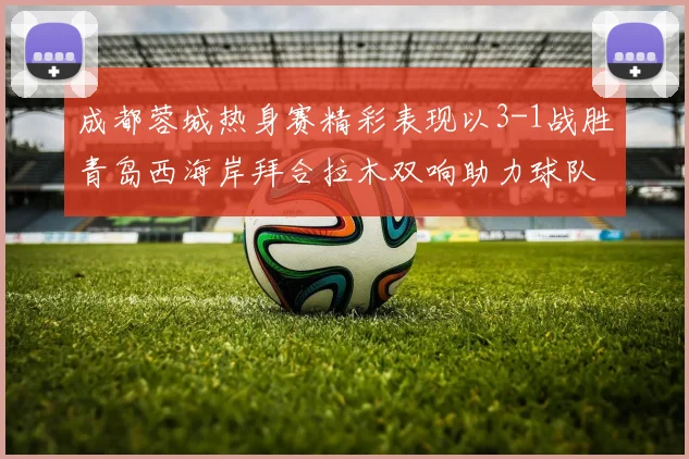 成都蓉城热身赛精彩表现以3-1战胜青岛西海岸拜合拉木双响助力球队胜利