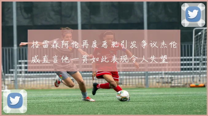 格雷森阿伦再度恶犯引发争议杰伦威直言他一贯如此表现令人失望