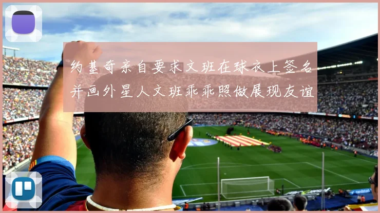 约基奇亲自要求文班在球衣上签名并画外星人文班乖乖照做展现友谊与幽默