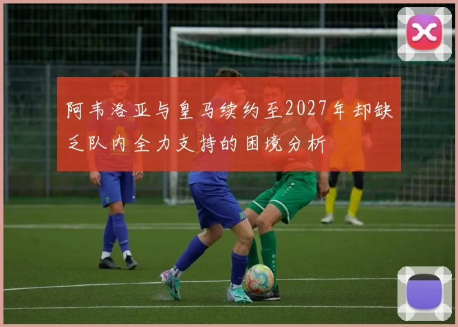 阿韦洛亚与皇马续约至2027年却缺乏队内全力支持的困境分析