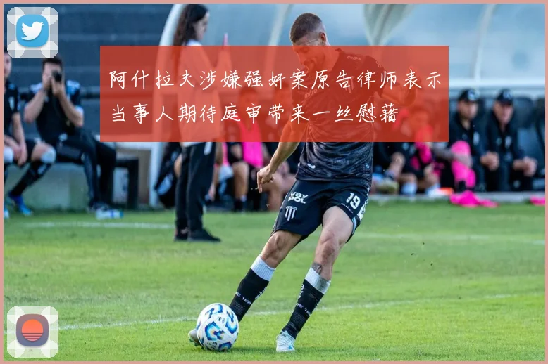 阿什拉夫涉嫌强奸案原告律师表示当事人期待庭审带来一丝慰藉
