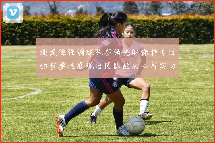 谢泼德强调球队在领先时保持专注的重要性展现出团队的决心与实力