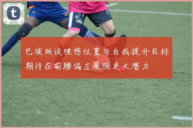 巴埃纳谈理想位置与自我提升目标期待在前腰偏左展现更大潜力