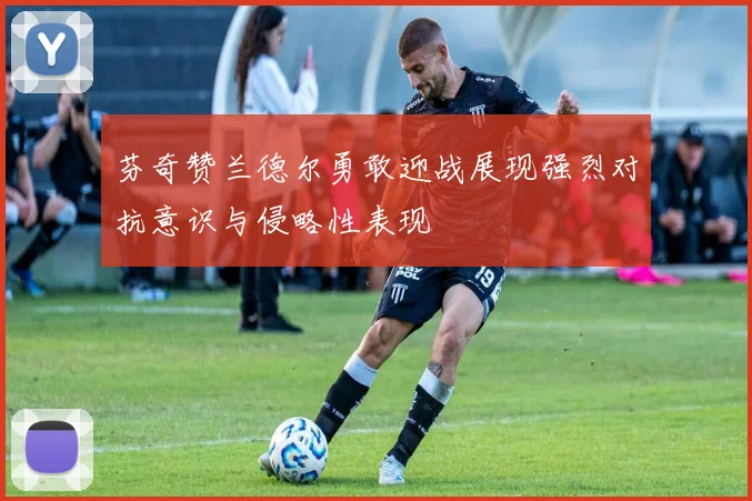 芬奇赞兰德尔勇敢迎战展现强烈对抗意识与侵略性表现