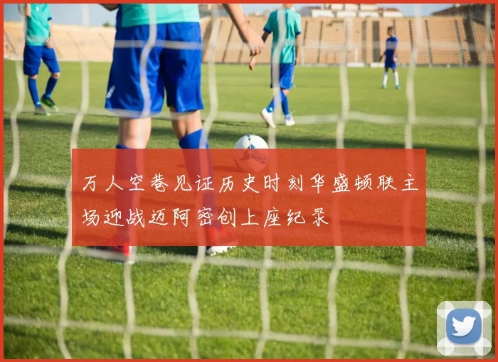 万人空巷见证历史时刻华盛顿联主场迎战迈阿密创上座纪录