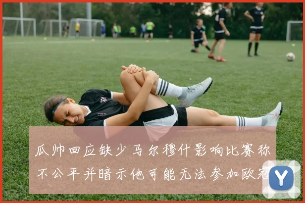 瓜帅回应缺少马尔穆什影响比赛称不公平并暗示他可能无法参加欧冠