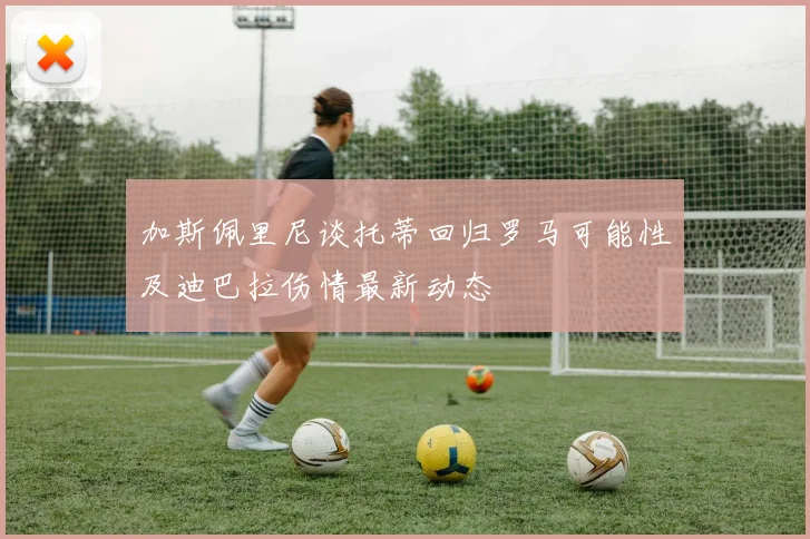加斯佩里尼谈托蒂回归罗马可能性及迪巴拉伤情最新动态