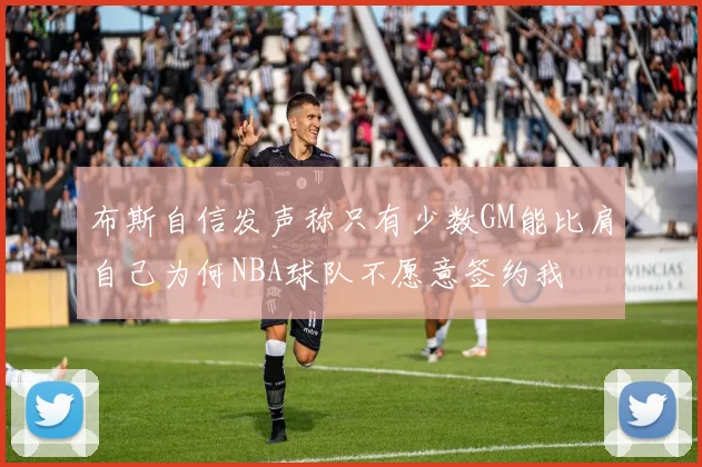 布斯自信发声称只有少数GM能比肩自己为何NBA球队不愿意签约我