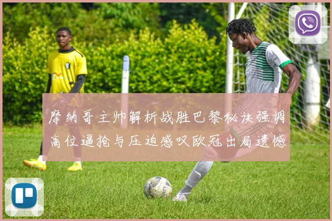 摩纳哥主帅解析战胜巴黎秘诀强调高位逼抢与压迫感叹欧冠出局遗憾