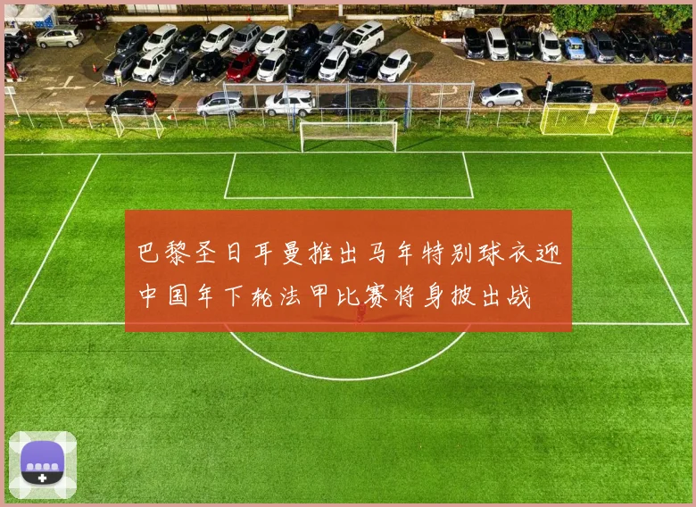 巴黎圣日耳曼推出马年特别球衣迎中国年下轮法甲比赛将身披出战